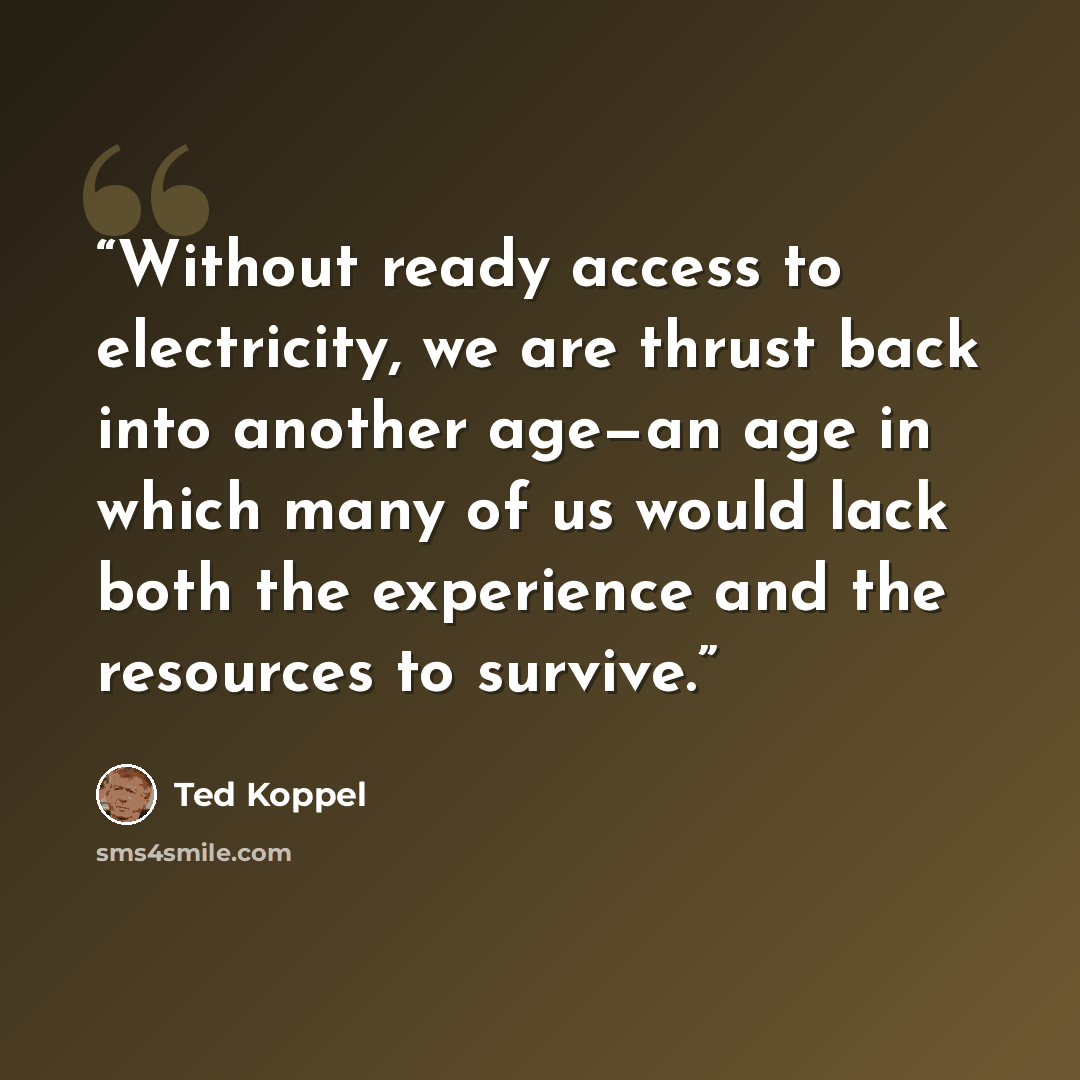 “Without ready access to electricity, we are thrust back into another age—an age in which many of us would lack both the experience and the resources to survive.” quote by Ted Koppel