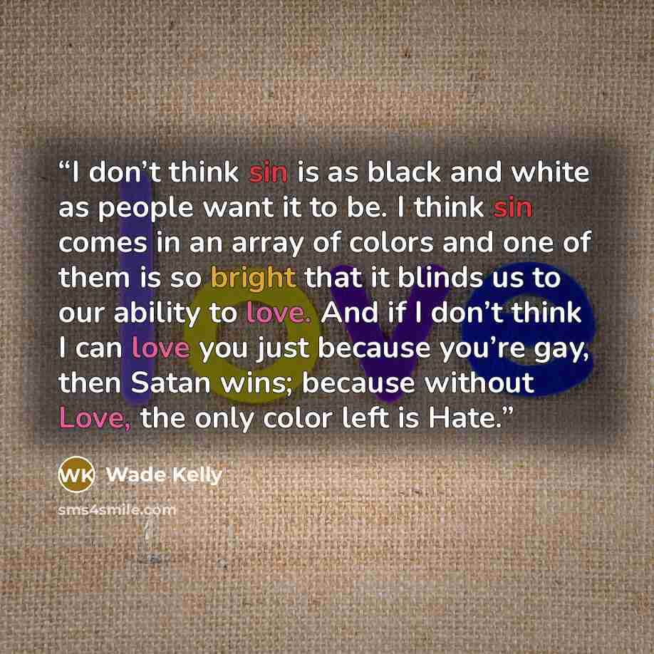 “I don’t think sin is as black and white as people want it to be. I think sin comes in an array of colors and one of them is so bright that it blinds us to our ability to love. And if I don’t think I can love you just because you’re gay, then Satan wins; because without Love, the only color left is…” quote by Wade Kelly