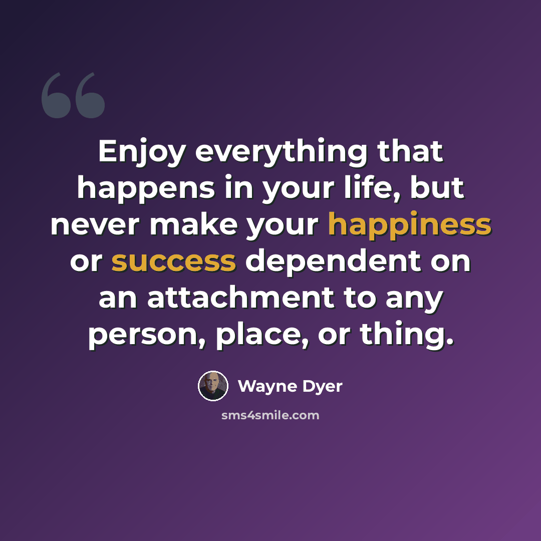 “Enjoy everything that happens in your life, but never make your happiness or success dependent on an attachment to any person, place, or thing.” quote by Wayne Dyer