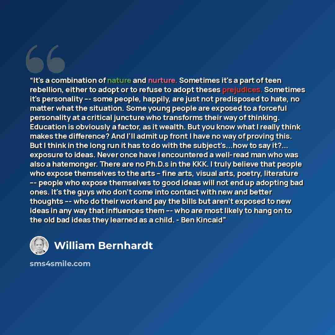 “It's a combination of nature and nurture. Sometimes it's a part of teen rebellion, either to adopt or to refuse to adopt theses prejudices. Sometimes it's personality --- some people, happily, are just not predisposed to hate, no matter what the situation. Some young people are exposed to a…” quote by William Bernhardt