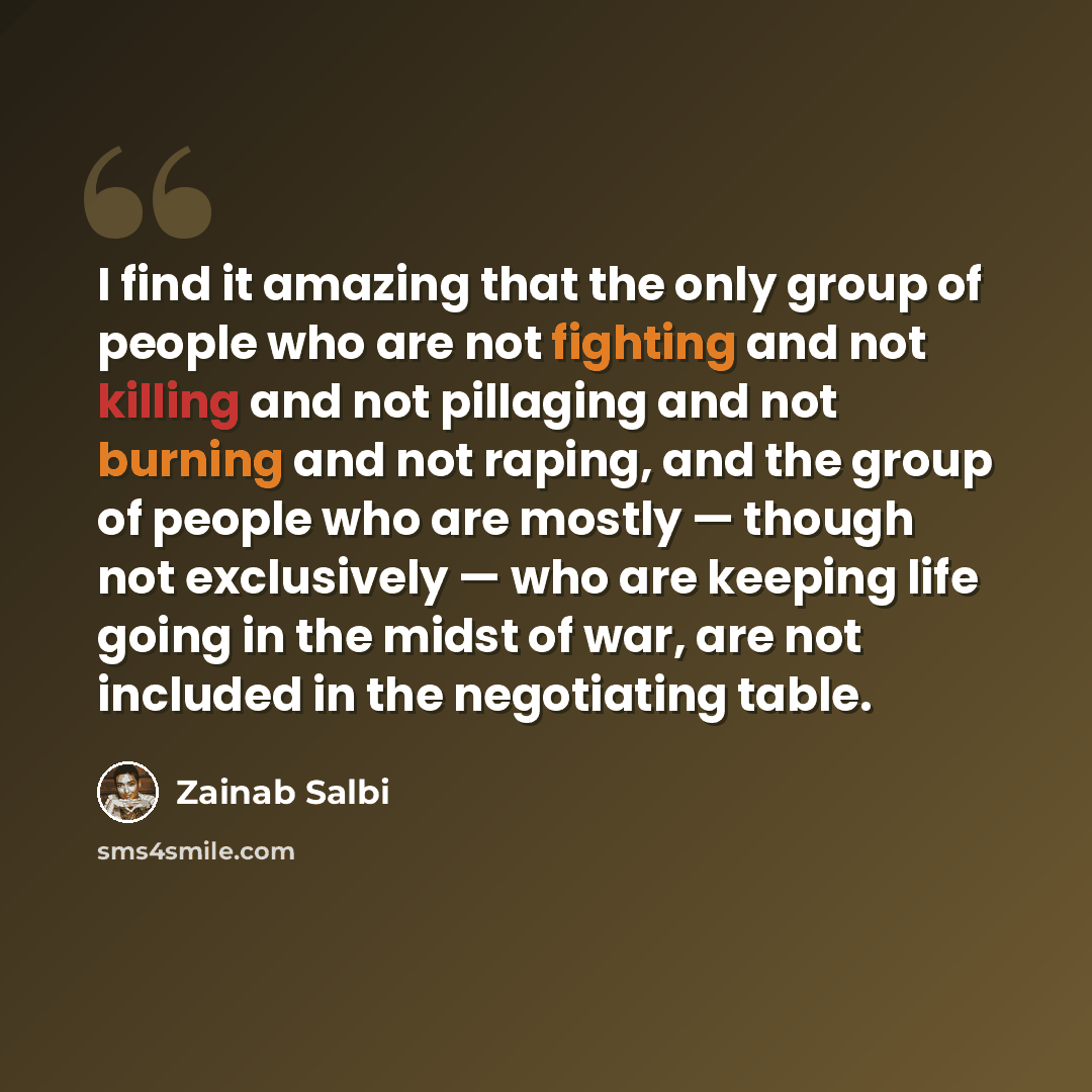 “I find it amazing that the only group of people who are not fighting and not killing and not pillaging and not burning and not raping, and the group of people who are mostly — though not exclusively — who are keeping life going in the midst of war, are not included in the negotiating table.” quote by Zainab Salbi
