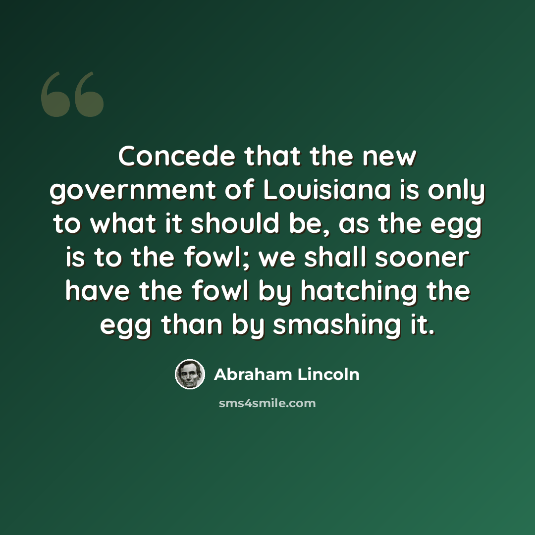 “Concede that the new government of Louisiana is only to what it should be, as the egg is to the fowl; we shall sooner have the fowl by hatching the egg than by smashing it.” quote by Abraham Lincoln