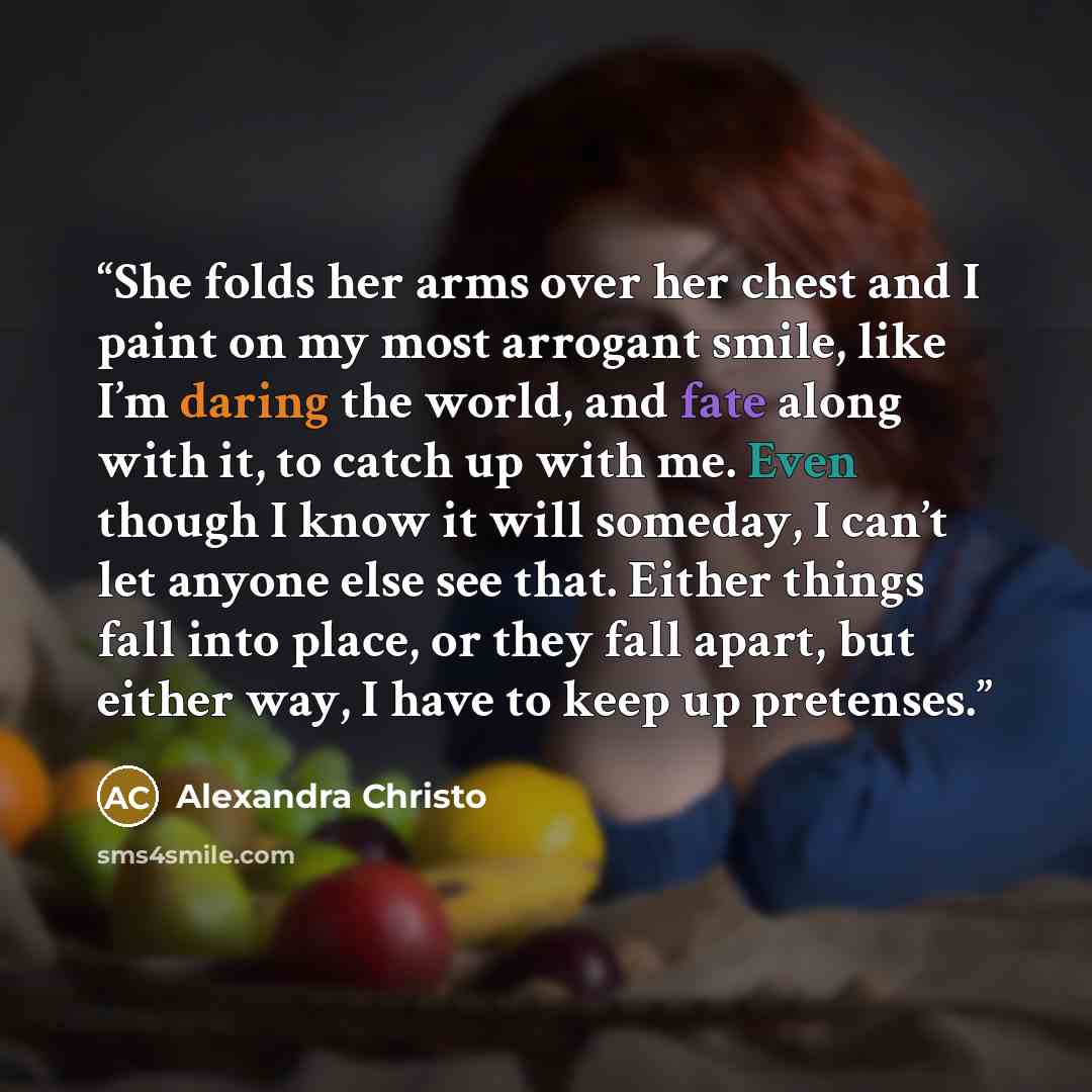 “She folds her arms over her chest and I paint on my most arrogant smile, like I’m daring the world, and fate along with it, to catch up with me. Even though I know it will someday, I can’t let anyone else see that. Either things fall into place, or they fall apart, but either way, I have to keep…” quote by Alexandra Christo