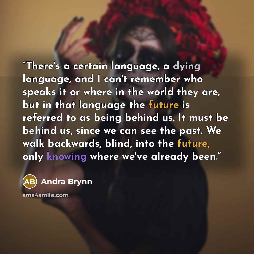“There's a certain language, a dying language, and I can't remember who speaks it or where in the world they are, but in that language the future is referred to as being behind us. It must be behind us, since we can see the past. We walk backwards, blind, into the future, only knowing where we've…” quote by Andra Brynn