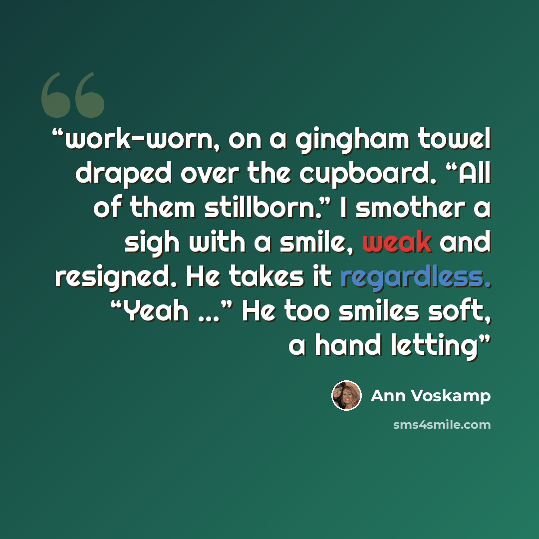 “work-worn, on a gingham towel draped over the cupboard. “All of them stillborn.” I smother a sigh with a smile, weak and resigned. He takes it regardless. “Yeah …” He too smiles soft, a hand letting” quote by Ann Voskamp