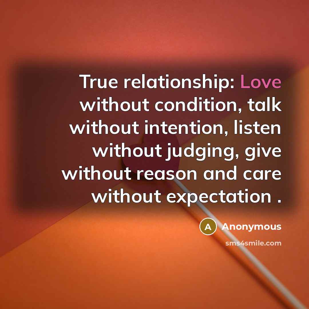 “True relationship: Love without condition, talk without intention, listen without judging, give without reason and care without expectation .” quote by Anonymous