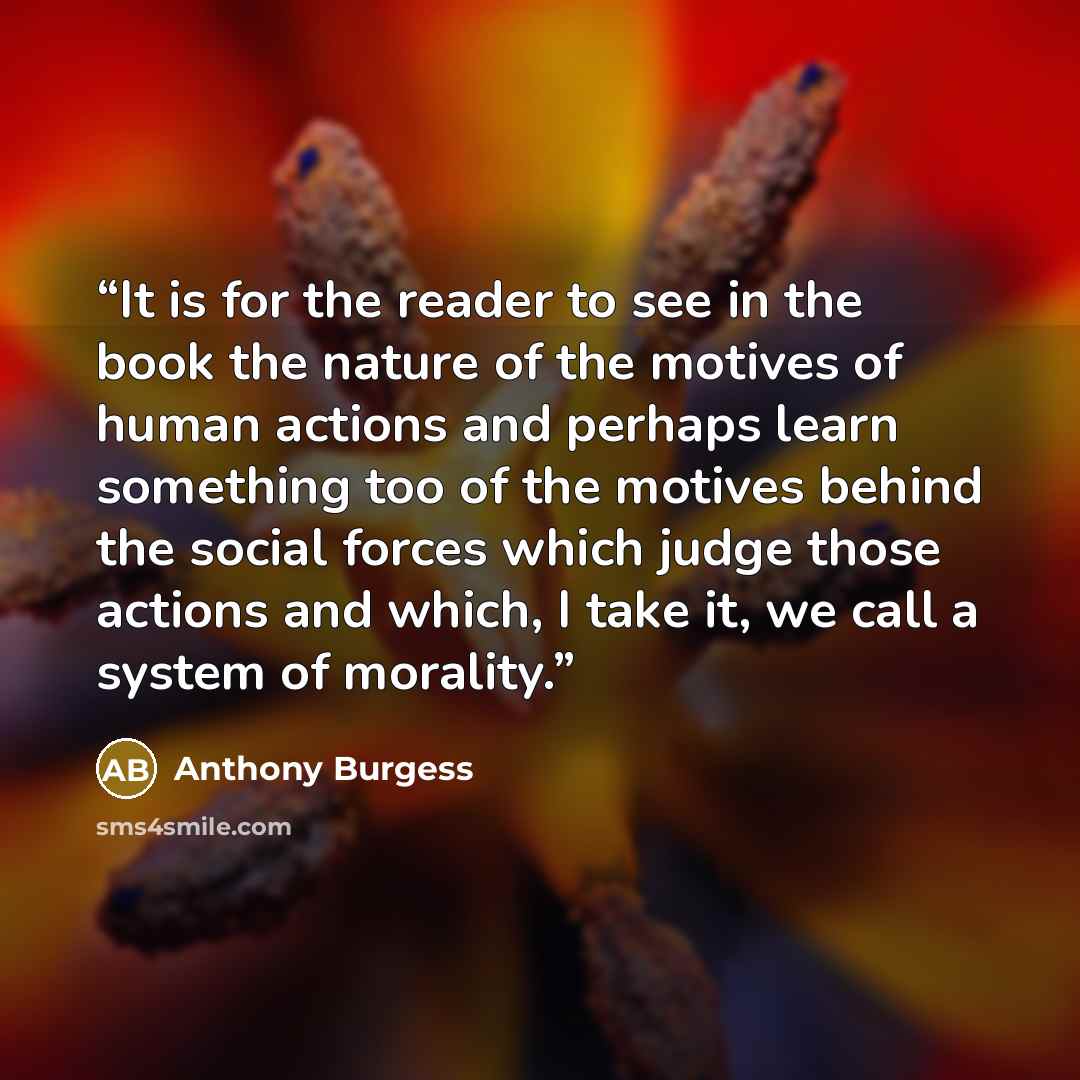 “It is for the reader to see in the book the nature of the motives of human actions and perhaps learn something too of the motives behind the social forces which judge those actions and which, I take it, we call a system of morality.” quote by Anthony Burgess