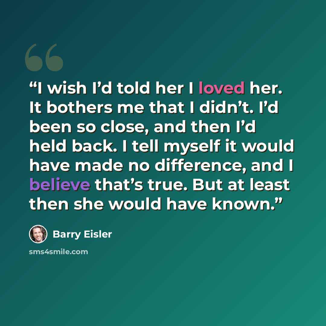 “I wish I’d told her I loved her. It bothers me that I didn’t. I’d been so close, and then I’d held back. I tell myself it would have made no difference, and I believe that’s true. But at least then she would have known.” quote by Barry Eisler