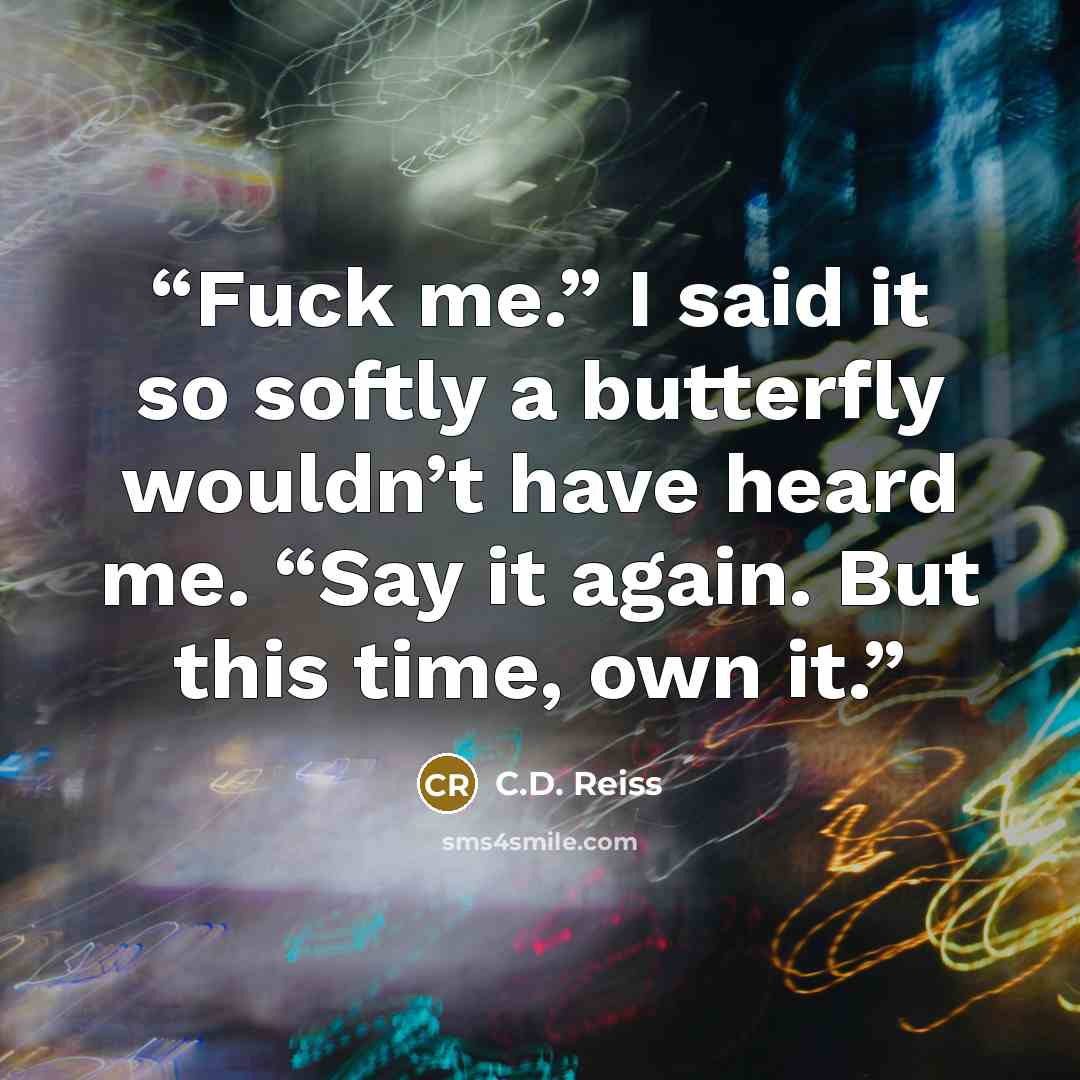 “Fuck me.” I said it so softly a butterfly wouldn’t have heard me. “Say it again. But this time, own it.” quote by C.D. Reiss