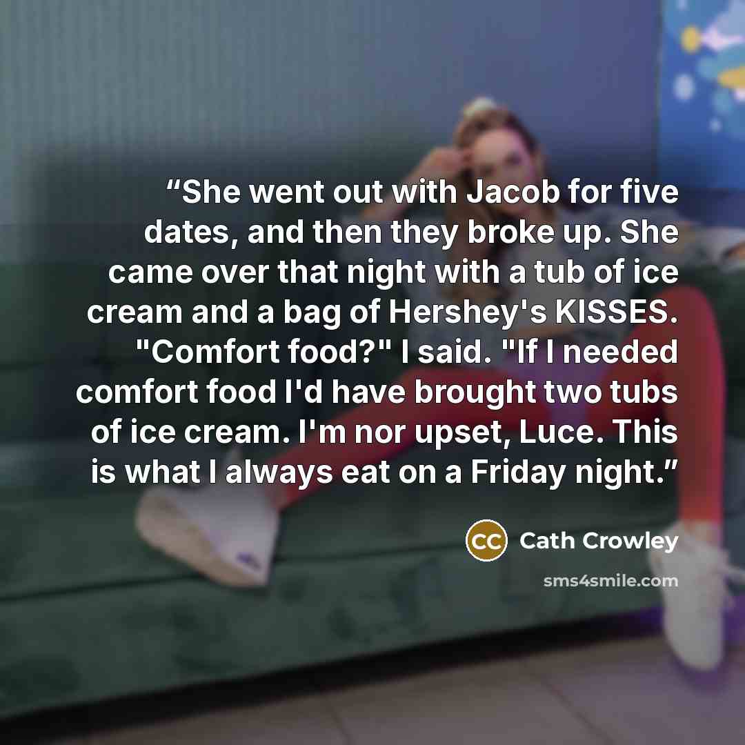 “She went out with Jacob for five dates, and then they broke up. She came over that night with a tub of ice cream and a bag of Hershey's KISSES. "Comfort food?" I said. "If I needed comfort food I'd have brought two tubs of ice cream. I'm nor upset, Luce. This is what I always eat on a Friday night.” quote by Cath Crowley