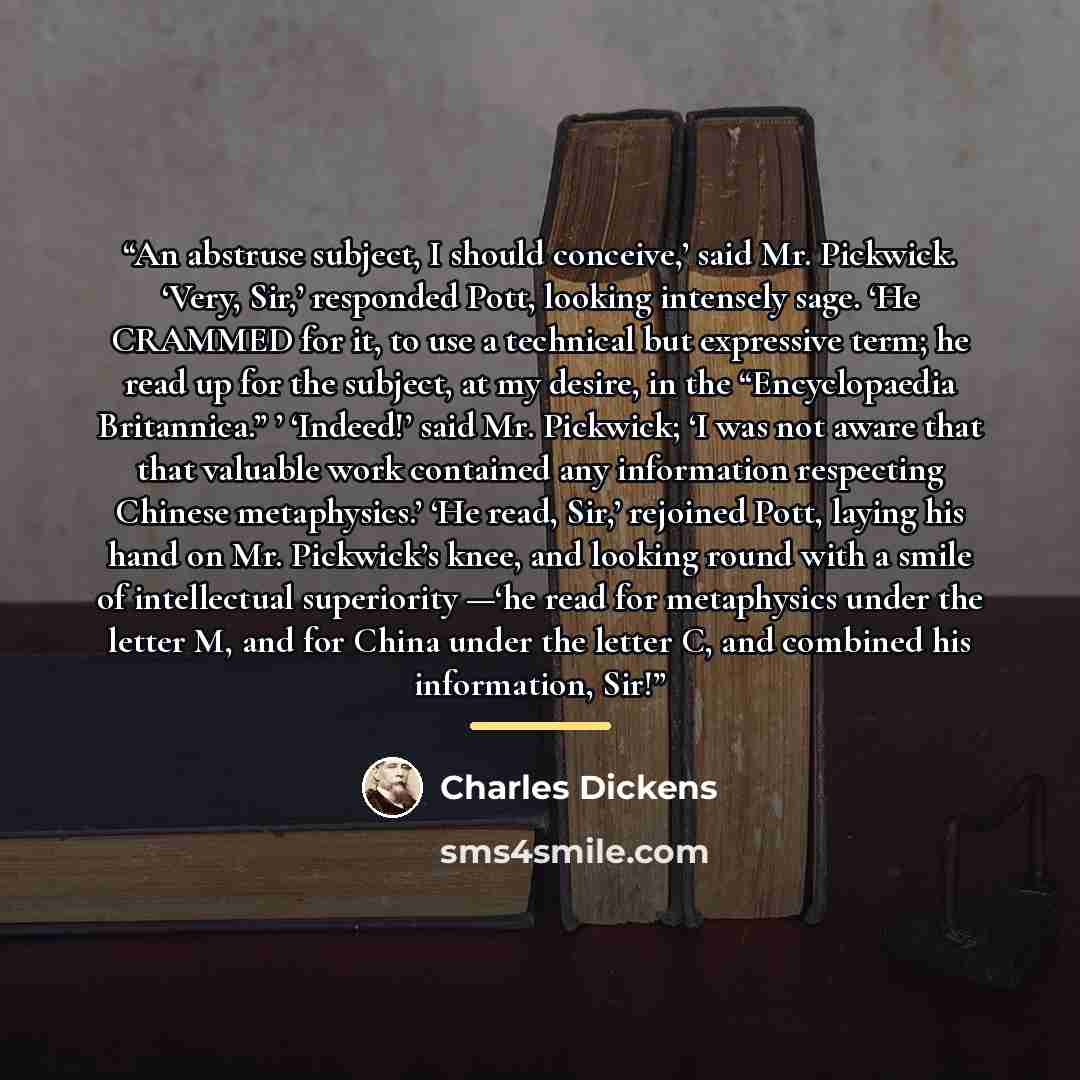 “An abstruse subject, I should conceive,’ said Mr. Pickwick. ‘Very, Sir,’ responded Pott, looking intensely sage. ‘He CRAMMED for it, to use a technical but expressive term; he read up for the subject, at my desire, in the “Encyclopaedia Britannica.” ’ ‘Indeed!’ said Mr. Pickwick; ‘I was not aware…” quote by Charles Dickens