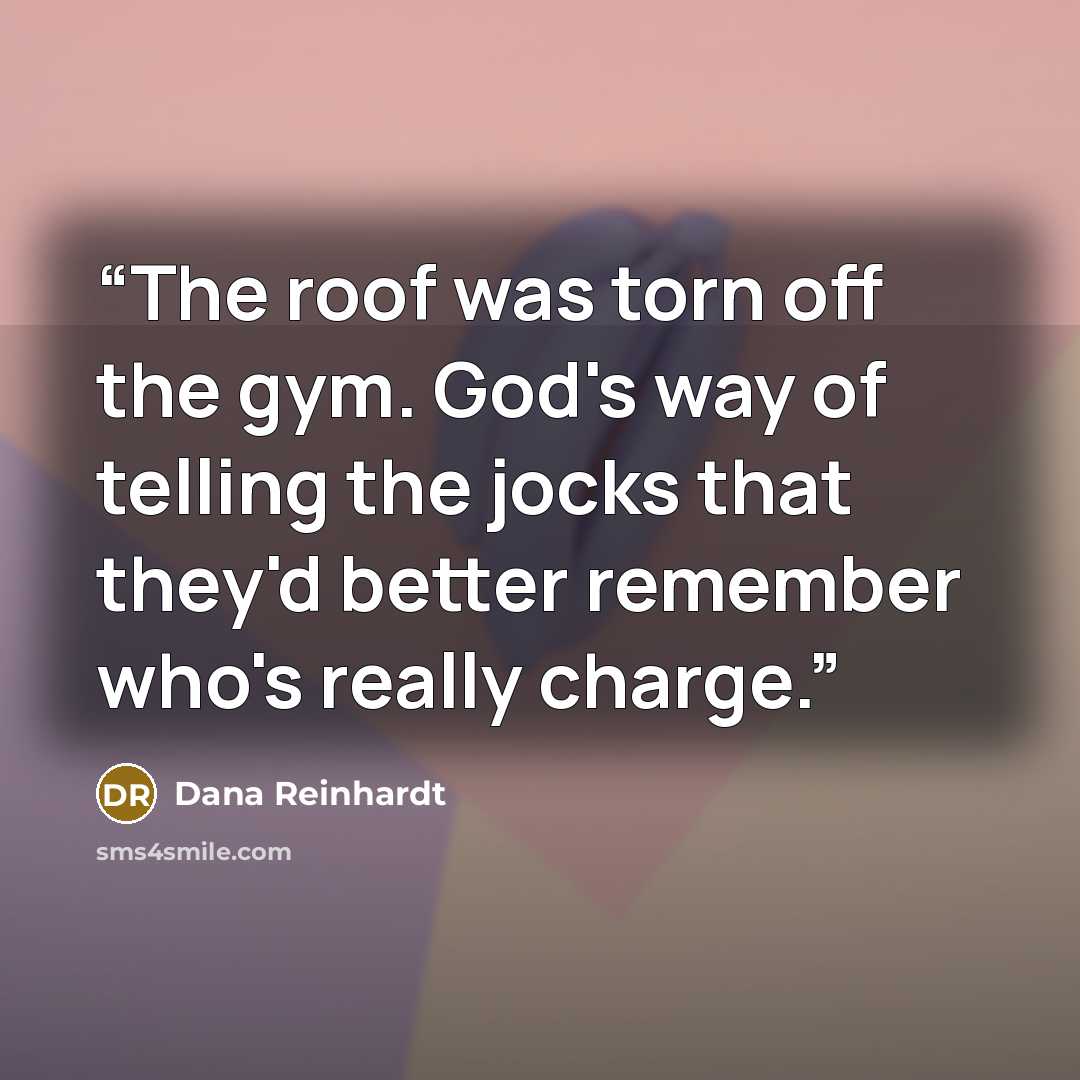 “The roof was torn off the gym. God's way of telling the jocks that they'd better remember who's really charge.” quote by Dana Reinhardt