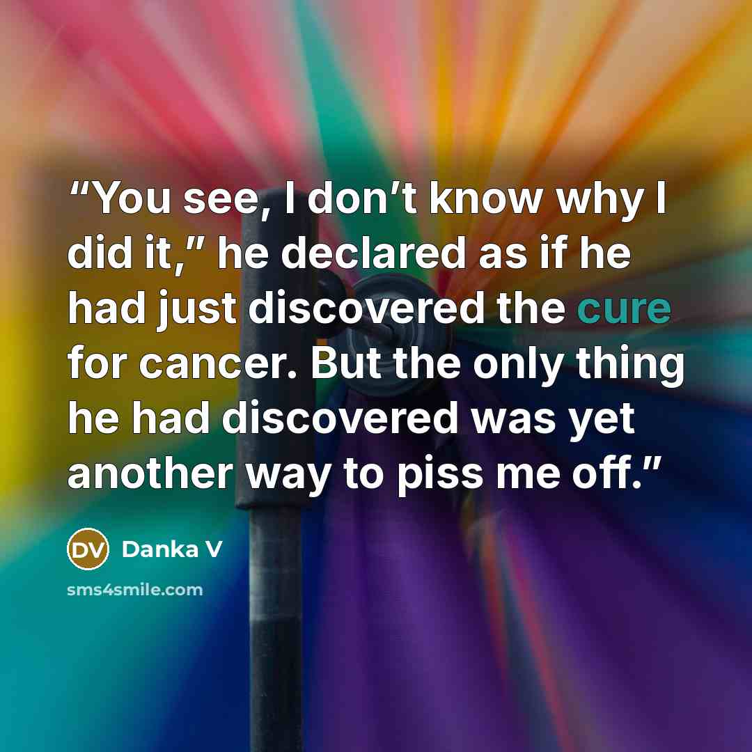 “You see, I don’t know why I did it,” he declared as if he had just discovered the cure for cancer. But the only thing he had discovered was yet another way to piss me off.” quote by Danka V