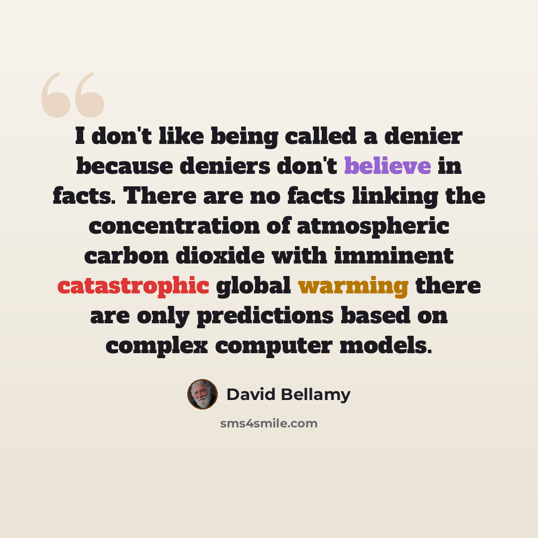 “I don't like being called a denier because deniers don't believe in facts. There are no facts linking the concentration of atmospheric carbon dioxide with imminent catastrophic global warming there are only predictions based on complex computer models.” quote by David Bellamy