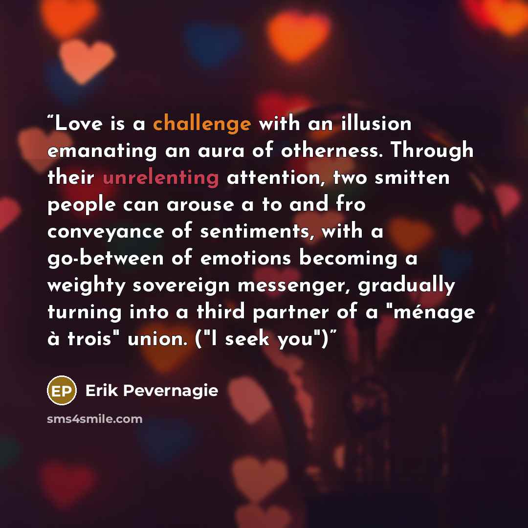 “Love is a challenge with an illusion emanating an aura of otherness. Through their unrelenting attention, two smitten people can arouse a to and fro conveyance of sentiments, with a go-between of emotions becoming a weighty sovereign messenger, gradually turning into a third partner of a "ménage à…” quote by Erik Pevernagie