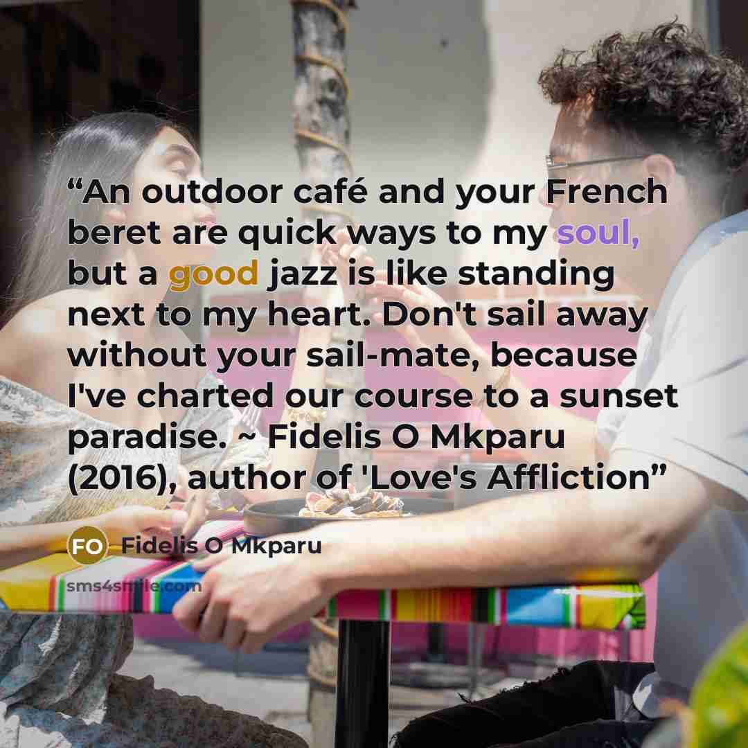 “An outdoor café and your French beret are quick ways to my soul, but a good jazz is like standing next to my heart. Don't sail away without your sail-mate, because I've charted our course to a sunset paradise. ~ Fidelis O Mkparu (2016), author of 'Love's Affliction” quote by Fidelis O Mkparu