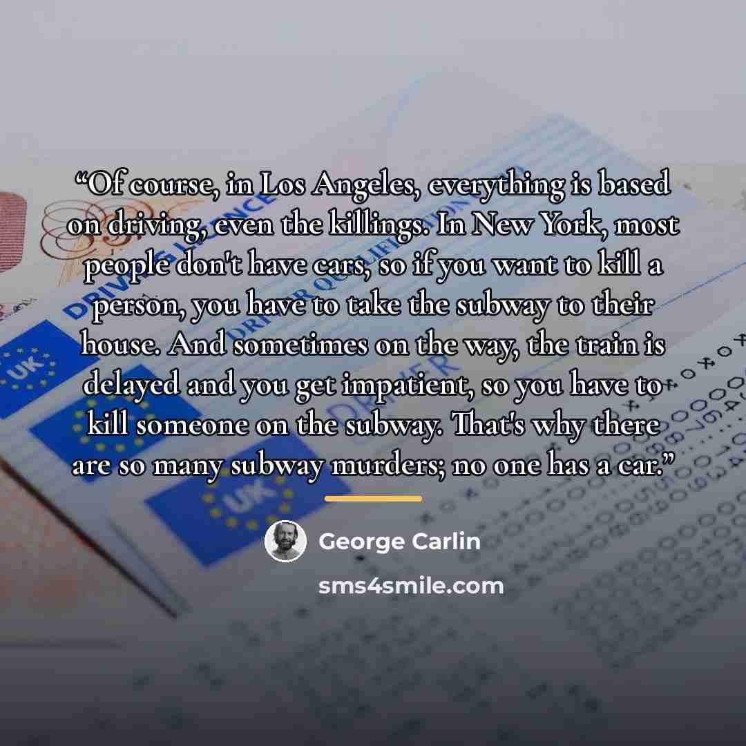 “Of course, in Los Angeles, everything is based on driving, even the killings. In New York, most people don't have cars, so if you want to kill a person, you have to take the subway to their house. And sometimes on the way, the train is delayed and you get impatient, so you have to kill someone on…” quote by George Carlin