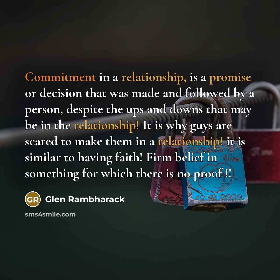 “Commitment in a relationship, is a promise or decision that was made and followed by a person, despite the ups and downs that may be in the relationship! It is why guys are scared to make them in a relationship! it is similar to having faith! Firm belief in something for which there is no proof !!” quote by Glen Rambharack