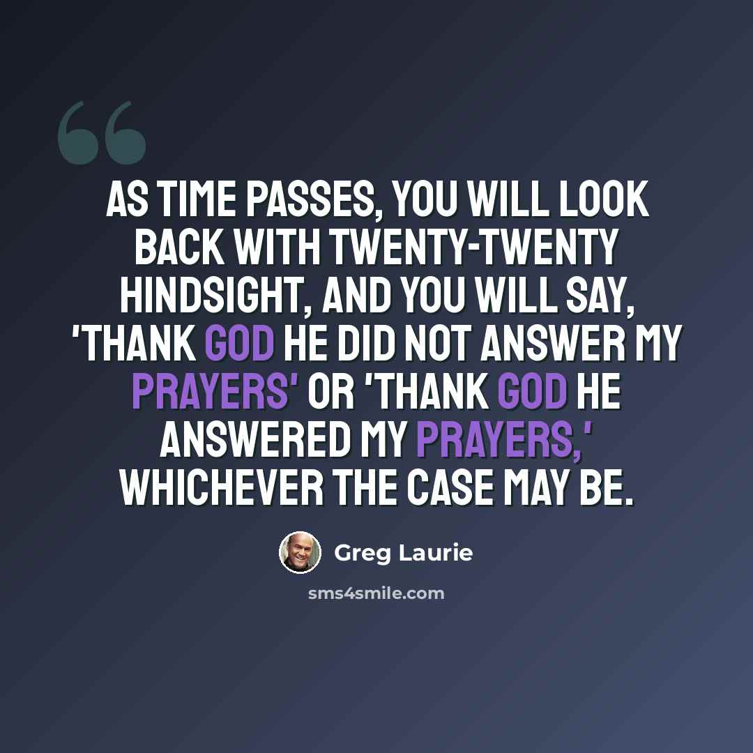 “As time passes, you will look back with twenty-twenty hindsight, and you will say, 'Thank God He did not answer my prayers' or 'Thank God He answered my prayers,' whichever the case may be.” quote by Greg Laurie