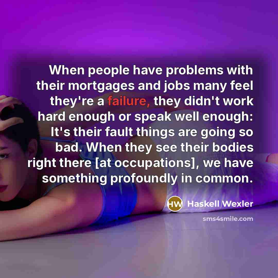 “When people have problems with their mortgages and jobs many feel they're a failure, they didn't work hard enough or speak well enough: It's their fault things are going so bad. When they see their bodies right there [at occupations], we have something profoundly in common.” quote by Haskell Wexler