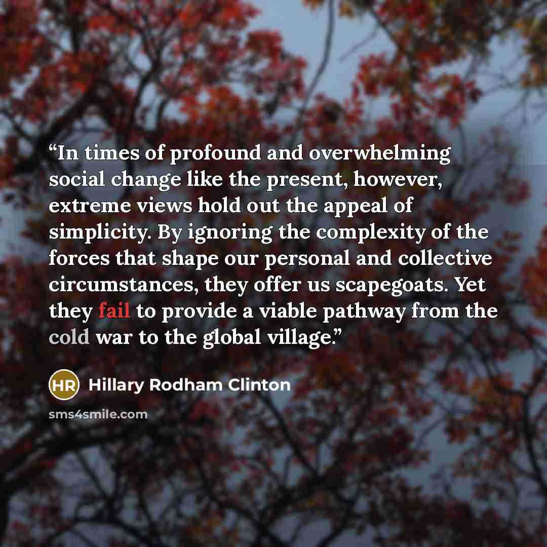 “In times of profound and overwhelming social change like the present, however, extreme views hold out the appeal of simplicity. By ignoring the complexity of the forces that shape our personal and collective circumstances, they offer us scapegoats. Yet they fail to provide a viable pathway from…” quote by Hillary Rodham Clinton