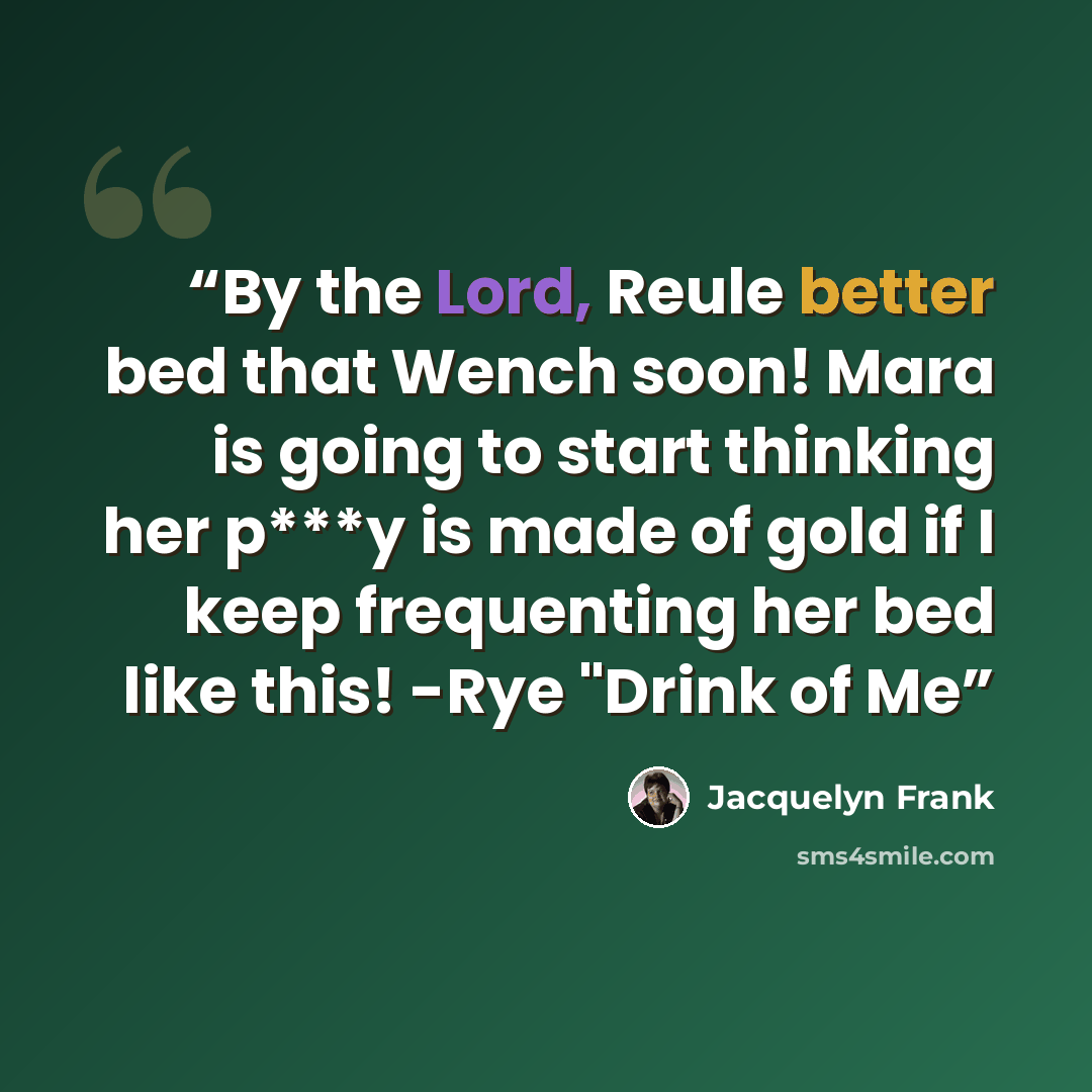 “By the Lord, Reule better bed that Wench soon! Mara is going to start thinking her p***y is made of gold if I keep frequenting her bed like this! -Rye "Drink of Me” quote by Jacquelyn Frank