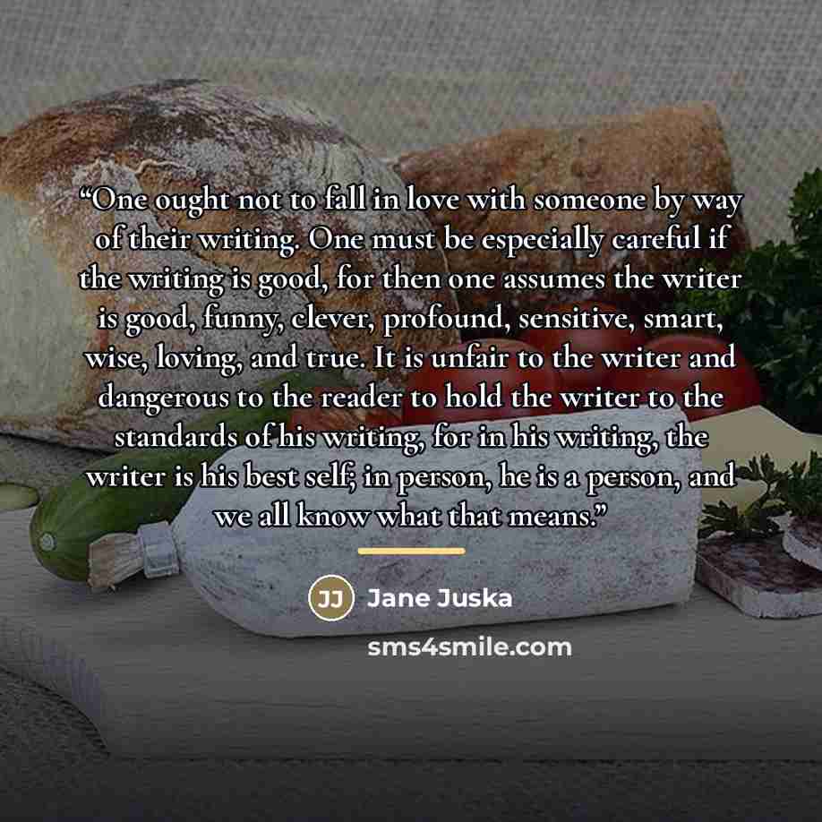 “One ought not to fall in love with someone by way of their writing. One must be especially careful if the writing is good, for then one assumes the writer is good, funny, clever, profound, sensitive, smart, wise, loving, and true. It is unfair to the writer and dangerous to the reader to hold the…” quote by Jane Juska