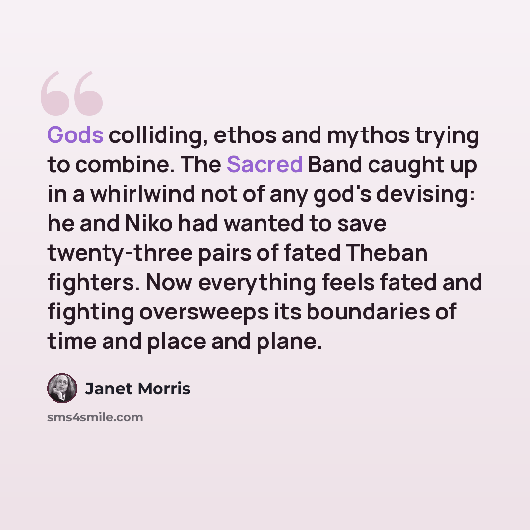 “Gods colliding, ethos and mythos trying to combine. The Sacred Band caught up in a whirlwind not of any god's devising: he and Niko had wanted to save twenty-three pairs of fated Theban fighters. Now everything feels fated and fighting oversweeps its boundaries of time and place and plane.” quote by Janet Morris