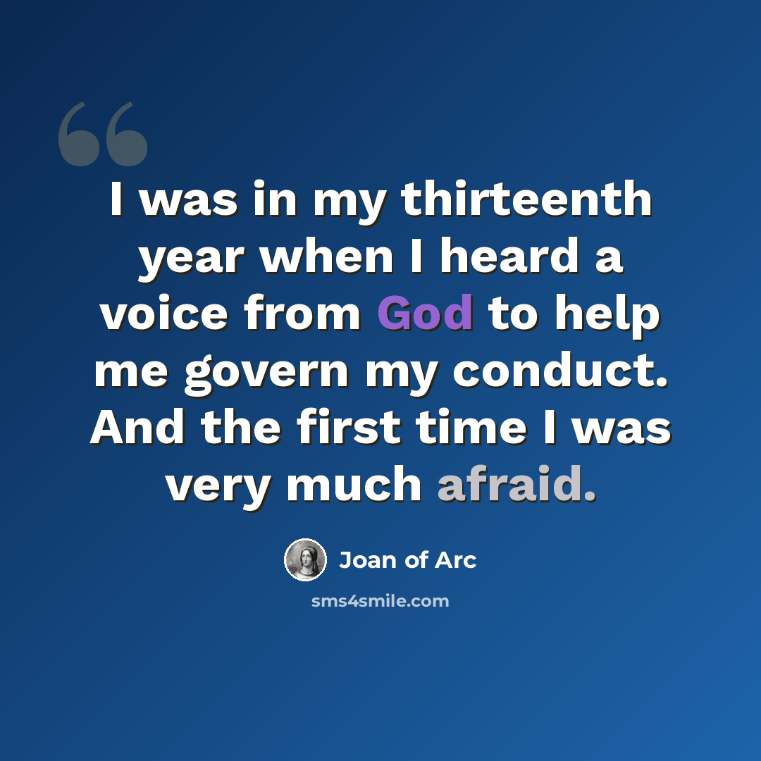 “I was in my thirteenth year when I heard a voice from God to help me govern my conduct. And the first time I was very much afraid.” quote by Joan of Arc