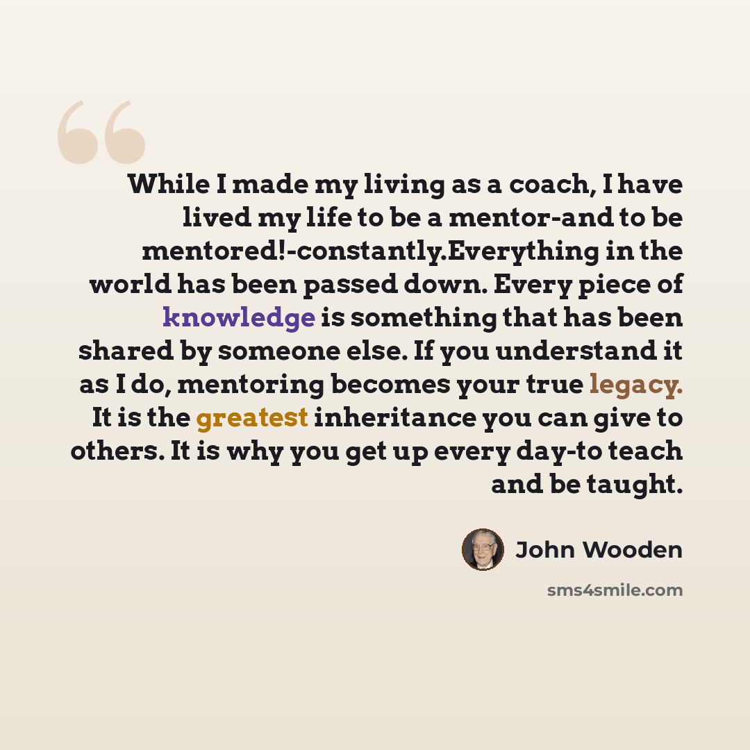 “While I made my living as a coach, I have lived my life to be a mentor-and to be mentored!-constantly.Everything in the world has been passed down. Every piece of knowledge is something that has been shared by someone else. If you understand it as I do, mentoring becomes your true legacy. It is…” quote by John Wooden