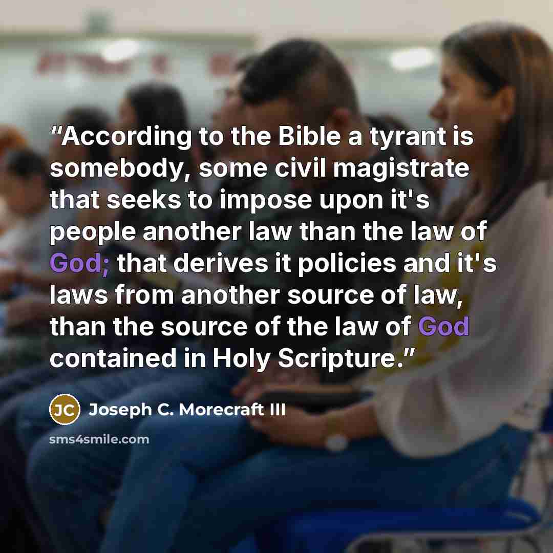 “According to the Bible a tyrant is somebody, some civil magistrate that seeks to impose upon it's people another law than the law of God; that derives it policies and it's laws from another source of law, than the source of the law of God contained in Holy Scripture.” quote by Joseph C. Morecraft III