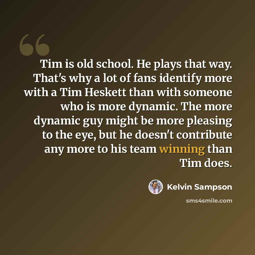 “Tim is old school. He plays that way. That's why a lot of fans identify more with a Tim Heskett than with someone who is more dynamic. The more dynamic guy might be more pleasing to the eye, but he doesn't contribute any more to his team winning than Tim does.” quote by Kelvin Sampson