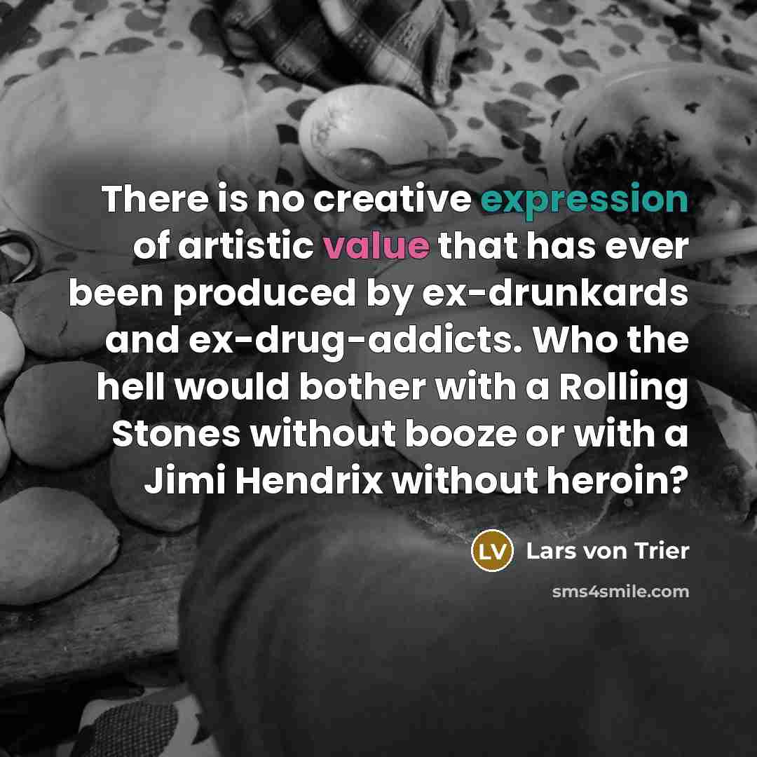 “There is no creative expression of artistic value that has ever been produced by ex-drunkards and ex-drug-addicts. Who the hell would bother with a Rolling Stones without booze or with a Jimi Hendrix without heroin?” quote by Lars von Trier