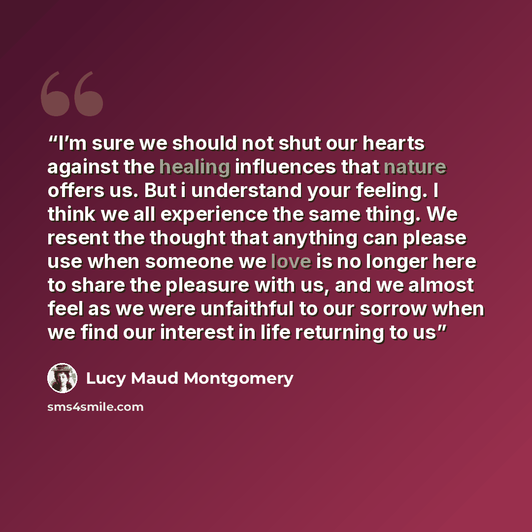 “I’m sure we should not shut our hearts against the healing influences that nature offers us. But i understand your feeling. I think we all experience the same thing. We resent the thought that anything can please use when someone we love is no longer here to share the pleasure with us, and we…” quote by Lucy Maud Montgomery