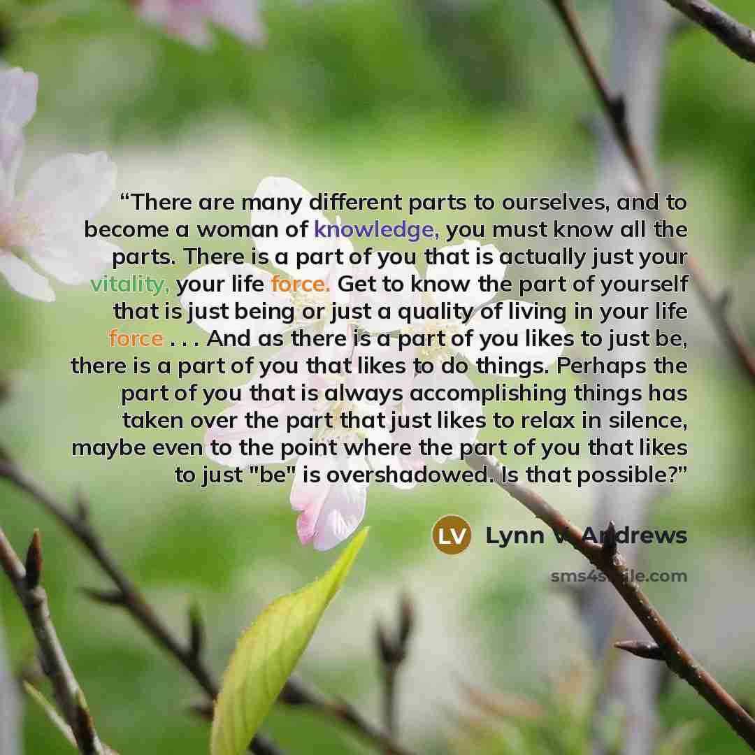 “There are many different parts to ourselves, and to become a woman of knowledge, you must know all the parts. There is a part of you that is actually just your vitality, your life force. Get to know the part of yourself that is just being or just a quality of living in your life force . . . And as…” quote by Lynn V. Andrews
