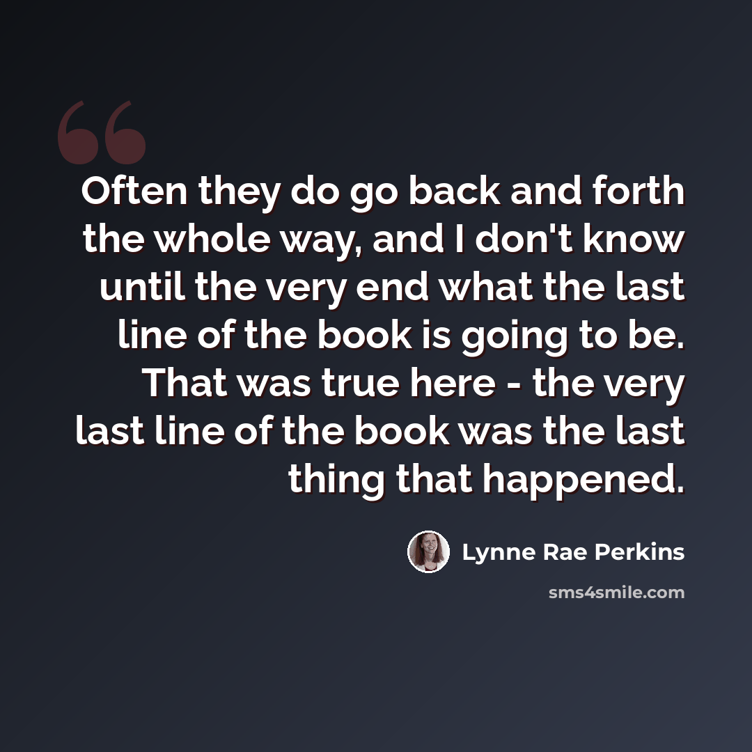 “Often they do go back and forth the whole way, and I don't know until the very end what the last line of the book is going to be. That was true here - the very last line of the book was the last thing that happened.” quote by Lynne Rae Perkins