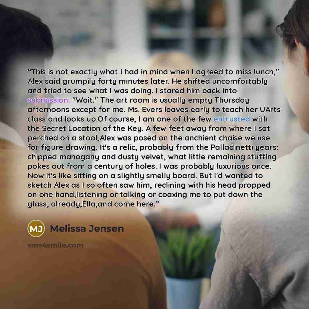 “This is not exactly what I had in mind when I agreed to miss lunch," Alex said grumpily forty minutes later. He shifted uncomfortably and tried to see what I was doing. I stared him back into submission. "Wait." The art room is usually empty Thursday afternoons except for me. Ms. Evers leaves…” quote by Melissa Jensen