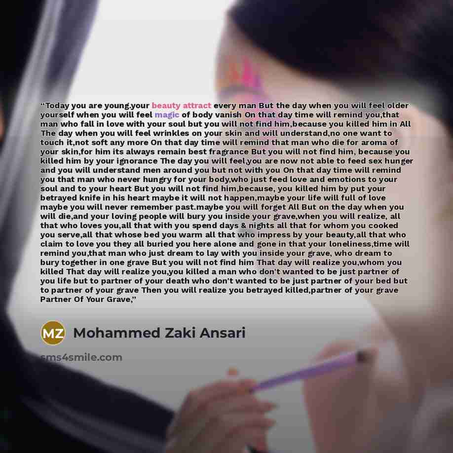 “Today you are young.your beauty attract every man But the day when you will feel older yourself when you will feel magic of body vanish On that day time will remind you,that man who fall in love with your soul but you will not find him,because you killed him in All The day when you will feel…” quote by Mohammed Zaki Ansari