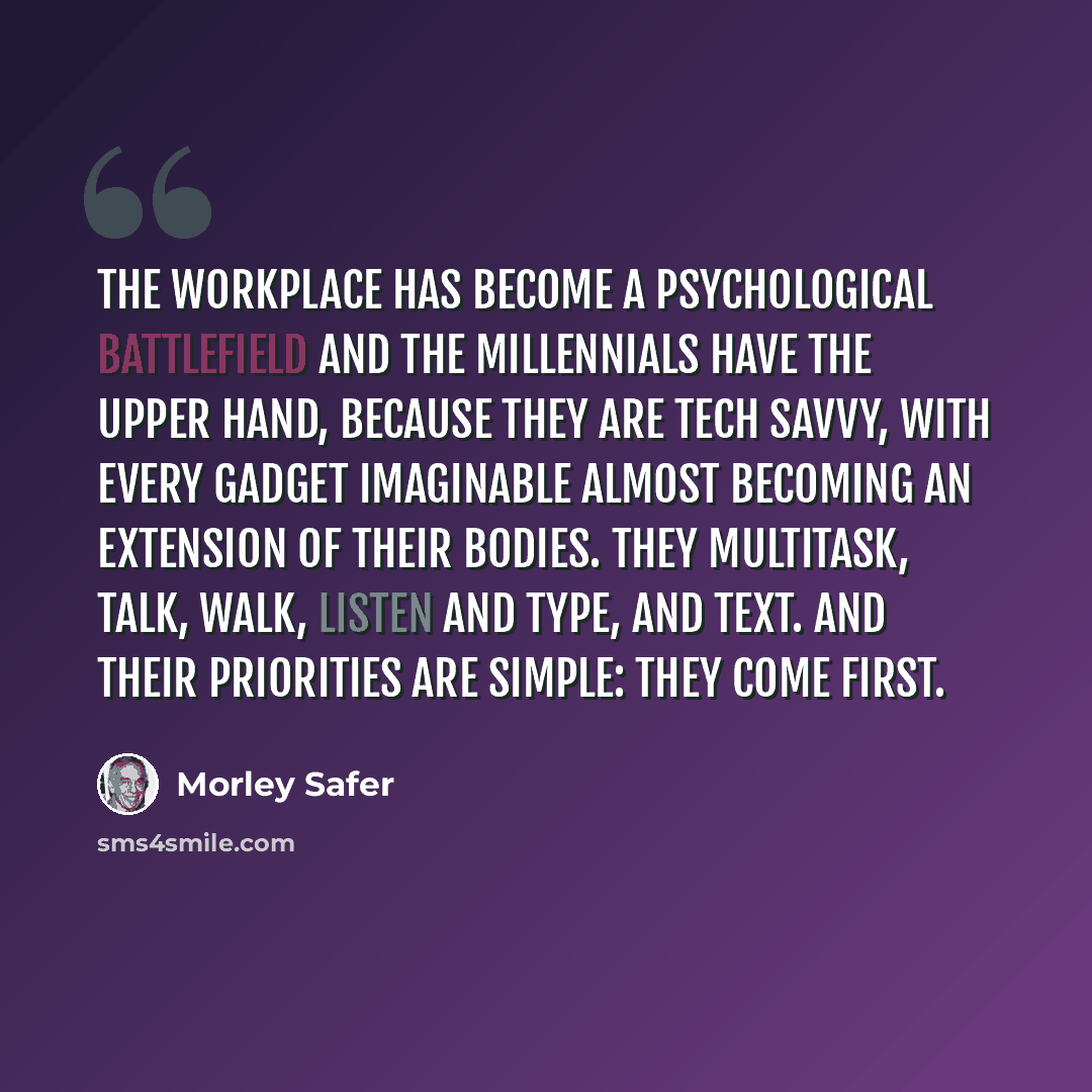 “The workplace has become a psychological battlefield and the millennials have the upper hand, because they are tech savvy, with every gadget imaginable almost becoming an extension of their bodies. They multitask, talk, walk, listen and type, and text. And their priorities are simple: they come…” quote by Morley Safer