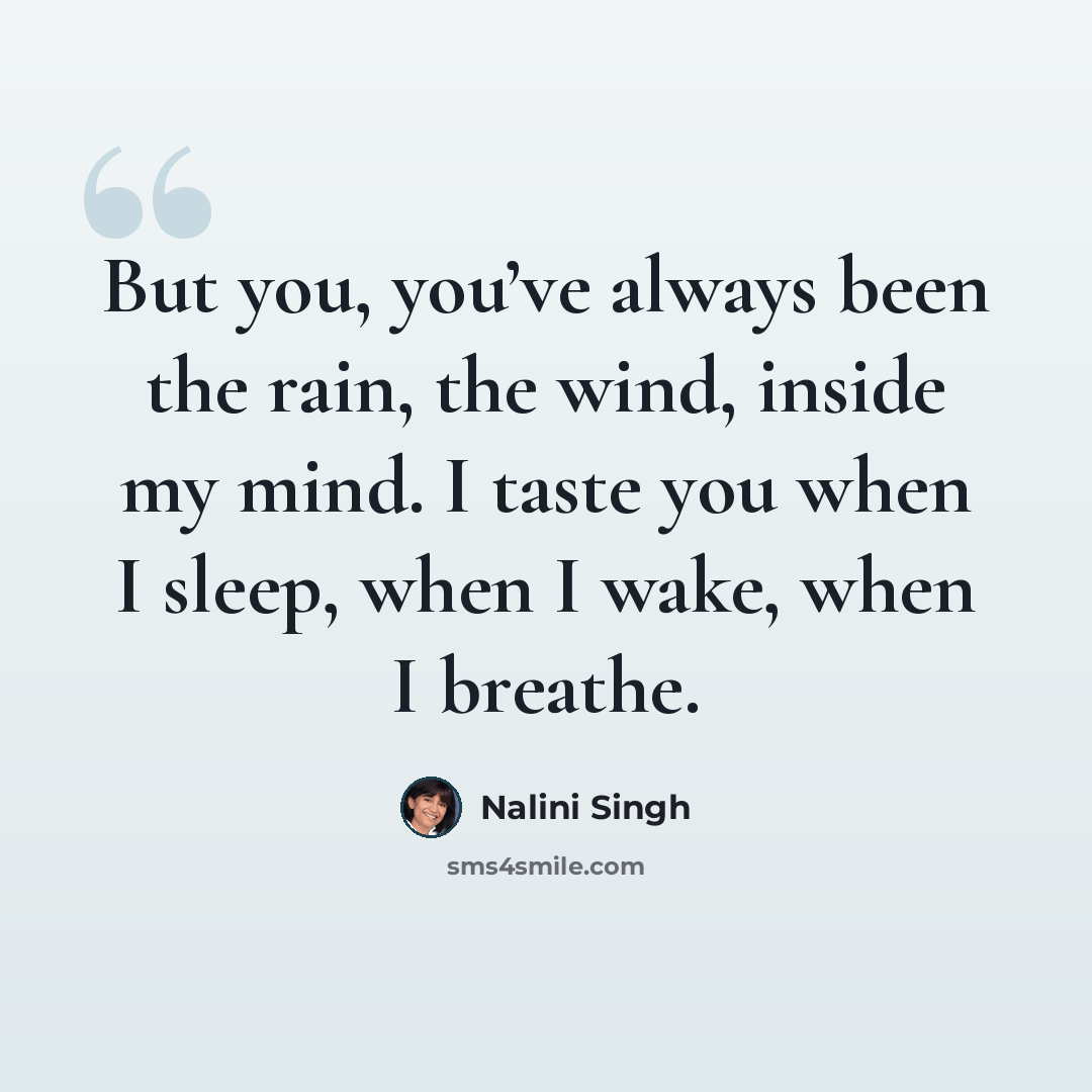 “But you, you’ve always been the rain, the wind, inside my mind. I taste you when I sleep, when I wake, when I breathe.” quote by Nalini Singh