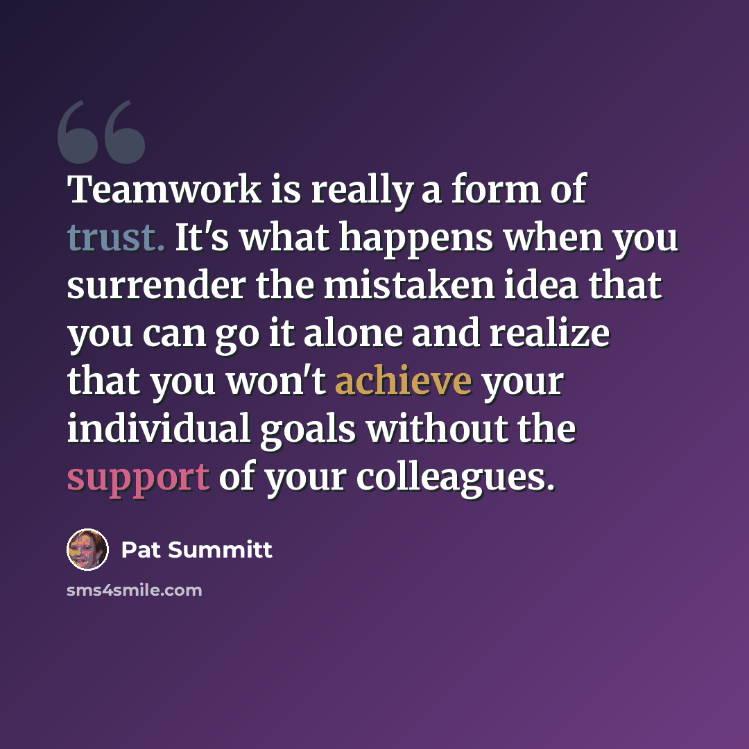 “Teamwork is really a form of trust. It's what happens when you surrender the mistaken idea that you can go it alone and realize that you won't achieve your individual goals without the support of your colleagues.” quote by Pat Summitt