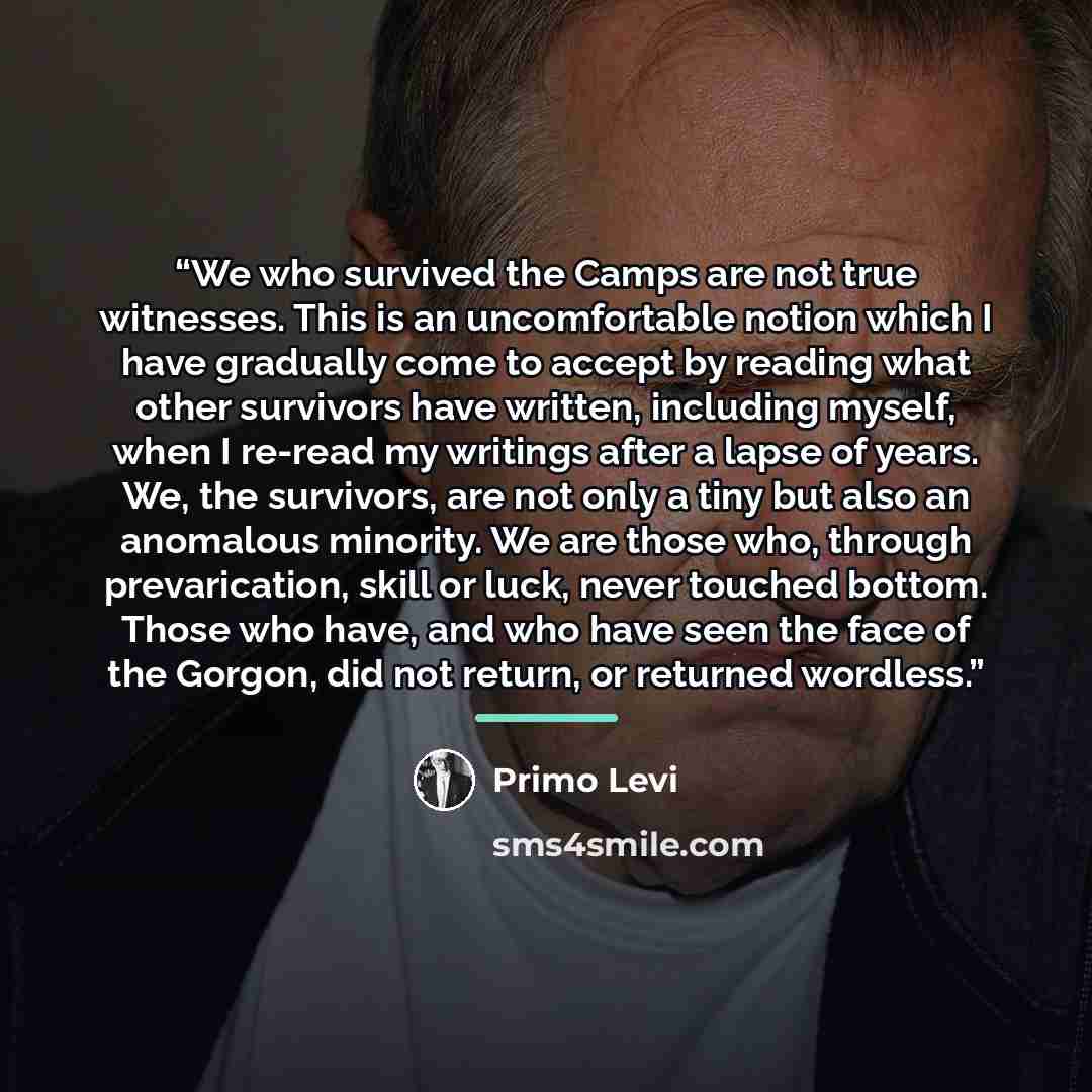 “We who survived the Camps are not true witnesses. This is an uncomfortable notion which I have gradually come to accept by reading what other survivors have written, including myself, when I re-read my writings after a lapse of years. We, the survivors, are not only a tiny but also an anomalous…” quote by Primo Levi