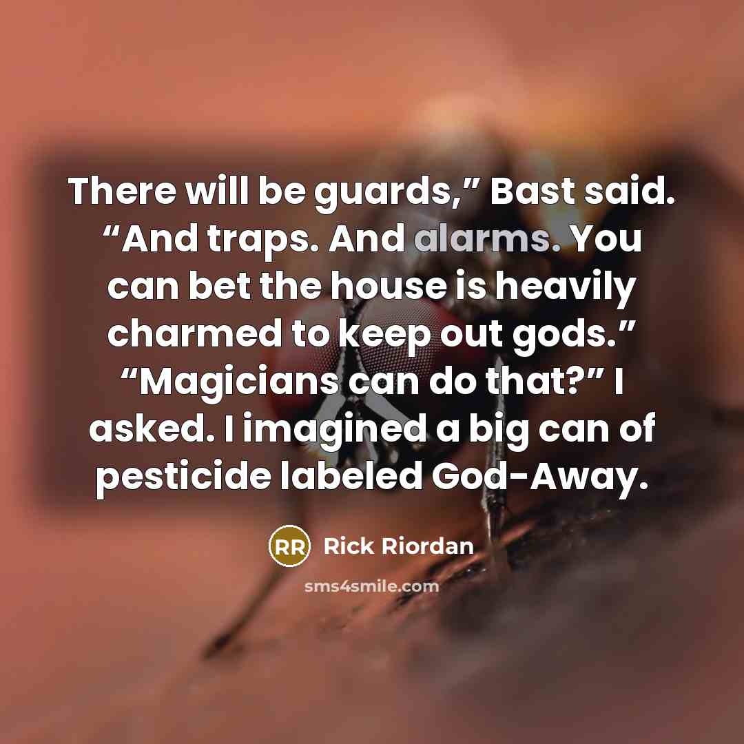 “There will be guards,” Bast said. “And traps. And alarms. You can bet the house is heavily charmed to keep out gods.” “Magicians can do that?” I asked. I imagined a big can of pesticide labeled God-Away.” quote by Rick Riordan
