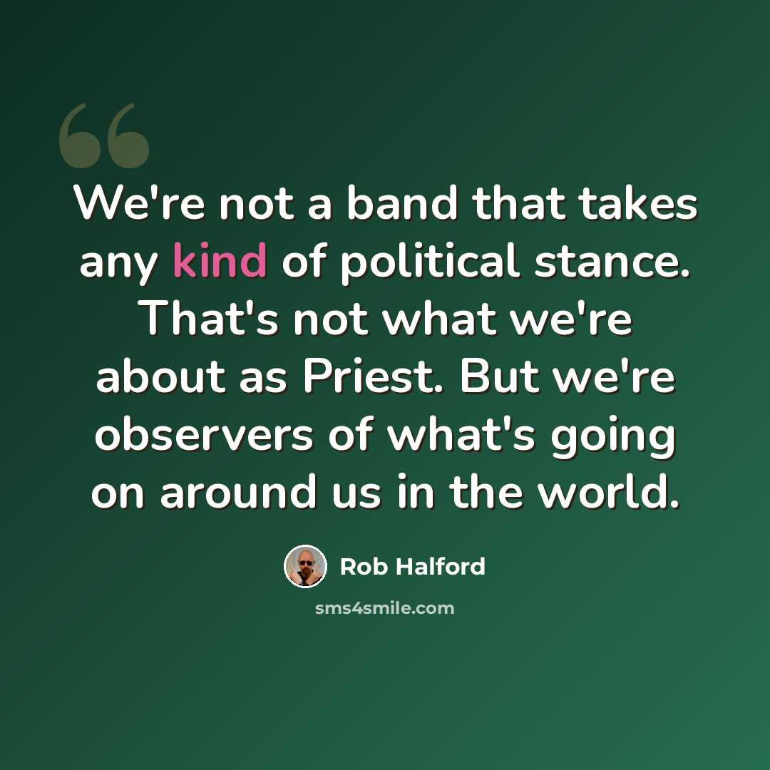 “We're not a band that takes any kind of political stance. That's not what we're about as Priest. But we're observers of what's going on around us in the world.” quote by Rob Halford
