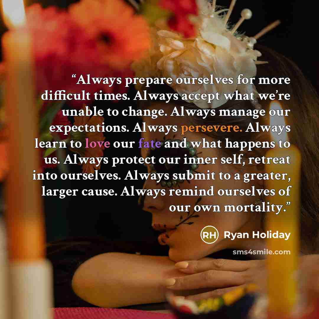 “Always prepare ourselves for more difficult times. Always accept what we’re unable to change. Always manage our expectations. Always persevere. Always learn to love our fate and what happens to us. Always protect our inner self, retreat into ourselves. Always submit to a greater, larger cause…” quote by Ryan Holiday