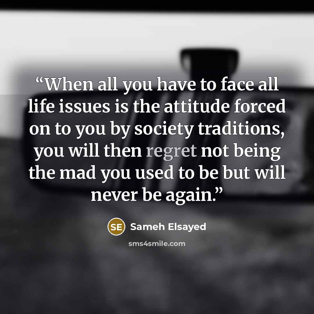 “When all you have to face all life issues is the attitude forced on to you by society traditions, you will then regret not being the mad you used to be but will never be again.” quote by Sameh Elsayed