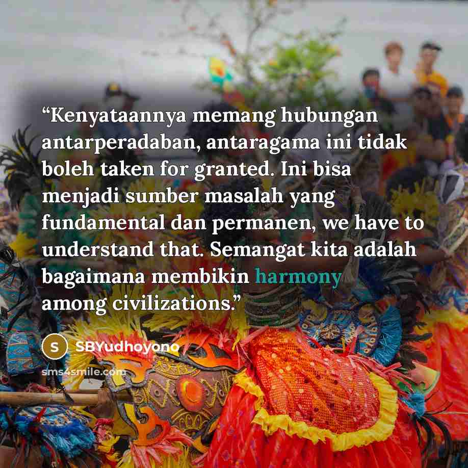 “Kenyataannya memang hubungan antarperadaban, antaragama ini tidak boleh taken for granted. Ini bisa menjadi sumber masalah yang fundamental dan permanen, we have to understand that. Semangat kita adalah bagaimana membikin harmony among civilizations.” quote by SBYudhoyono