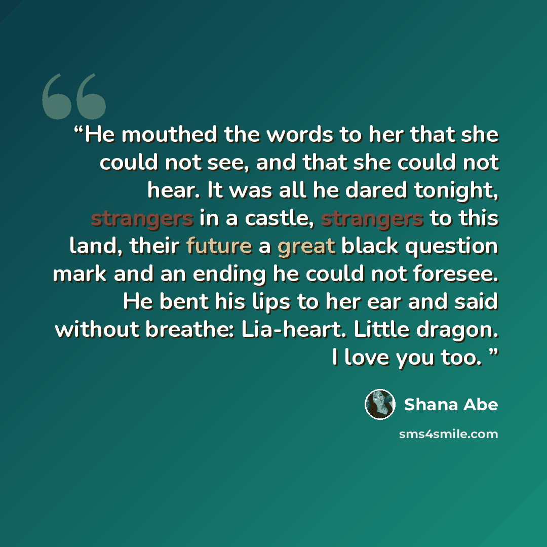 “He mouthed the words to her that she could not see, and that she could not hear. It was all he dared tonight, strangers in a castle, strangers to this land, their future a great black question mark and an ending he could not foresee. He bent his lips to her ear and said without breathe: Lia-heart…” quote by Shana Abé