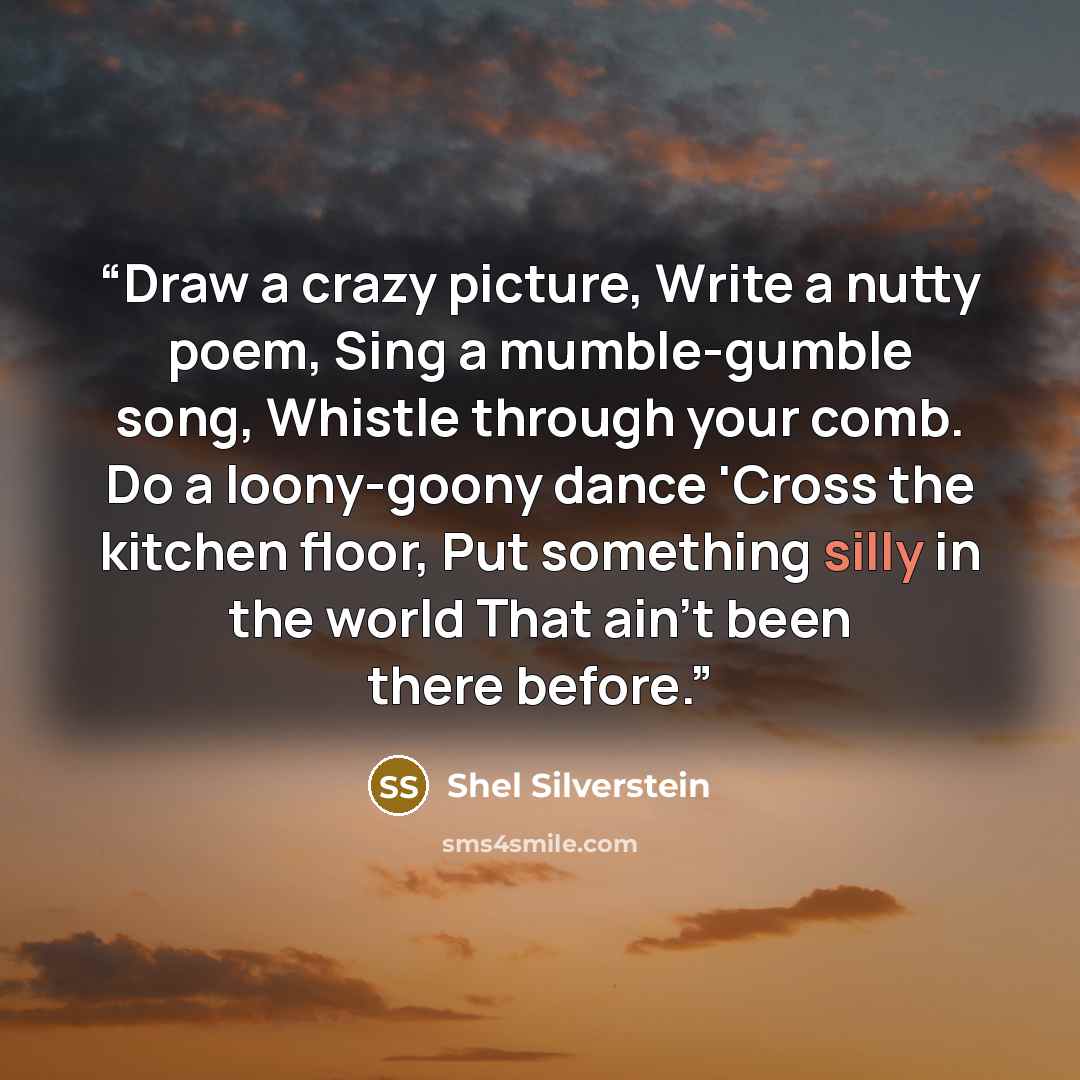 “Draw a crazy picture, Write a nutty poem, Sing a mumble-gumble song, Whistle through your comb. Do a loony-goony dance 'Cross the kitchen floor, Put something silly in the world That ain't been there before.” quote by Shel Silverstein