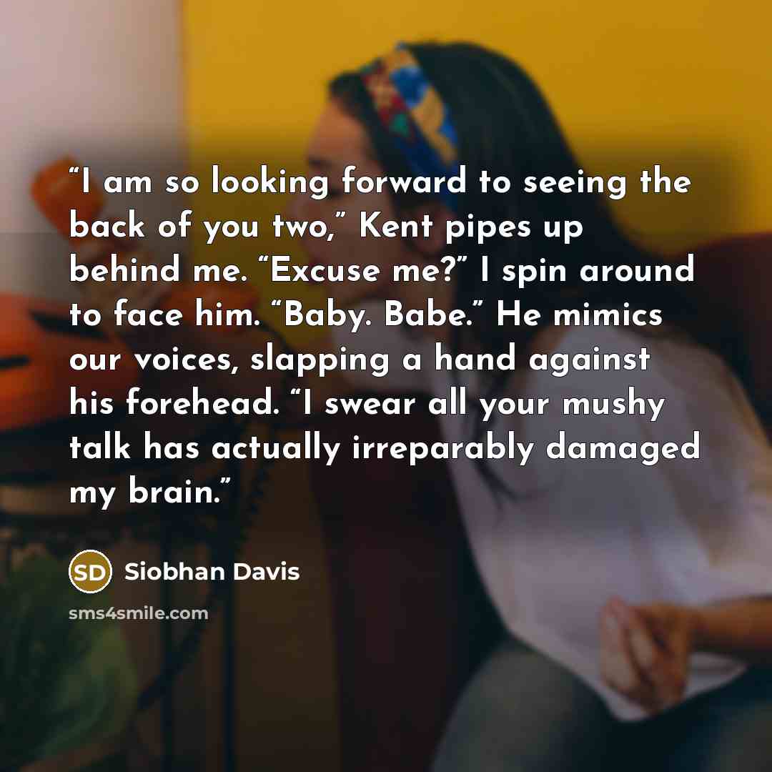 “I am so looking forward to seeing the back of you two,” Kent pipes up behind me. “Excuse me?” I spin around to face him. “Baby. Babe.” He mimics our voices, slapping a hand against his forehead. “I swear all your mushy talk has actually irreparably damaged my brain.” quote by Siobhan Davis